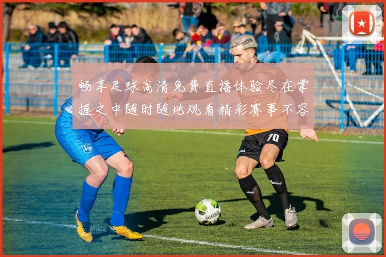 畅享足球高清免费直播体验尽在掌握之中随时随地观看精彩赛事不容错过