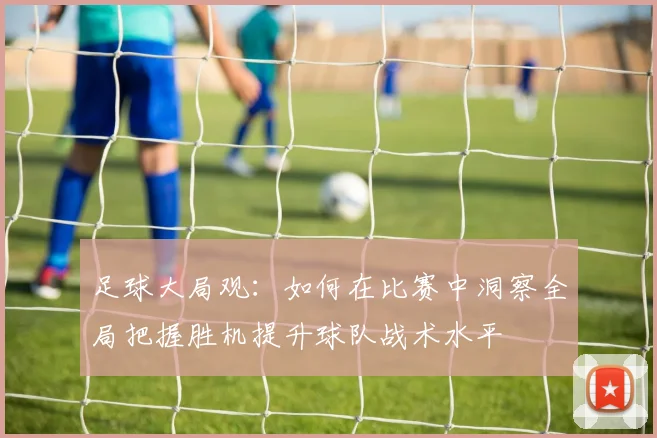 足球大局观：如何在比赛中洞察全局把握胜机提升球队战术水平