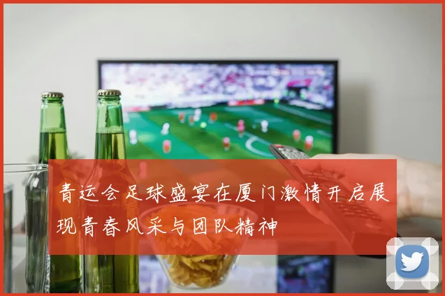 青运会足球盛宴在厦门激情开启展现青春风采与团队精神