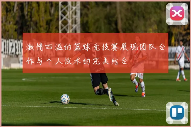 激情四溢的篮球竞技赛展现团队合作与个人技术的完美结合