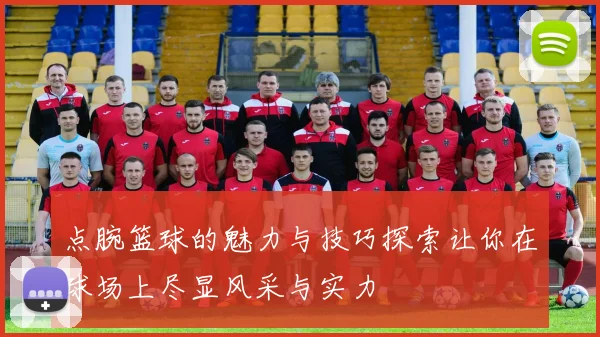 点腕篮球的魅力与技巧探索让你在球场上尽显风采与实力