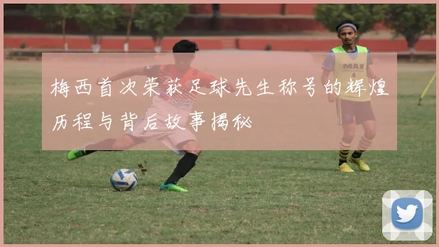 梅西首次荣获足球先生称号的辉煌历程与背后故事揭秘