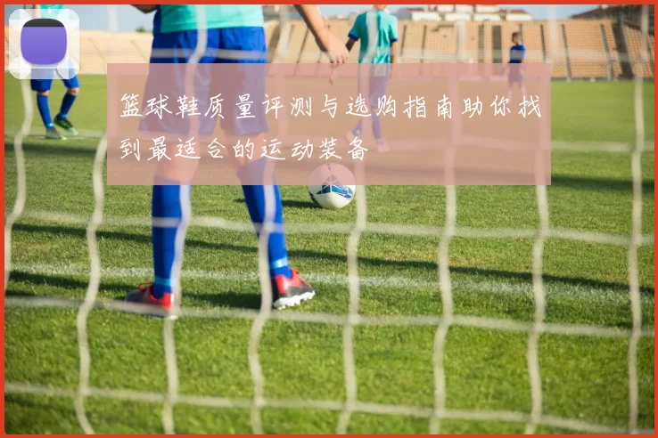 篮球鞋质量评测与选购指南助你找到最适合的运动装备