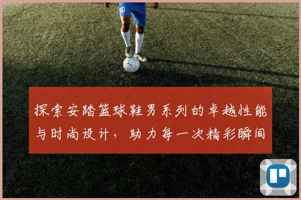 探索安踏篮球鞋男系列的卓越性能与时尚设计，助力每一次精彩瞬间