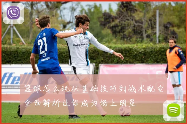 篮球怎么玩从基础技巧到战术配合全面解析让你成为场上明星