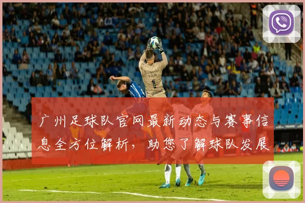 广州足球队官网最新动态与赛事信息全方位解析，助您了解球队发展与精彩瞬间
