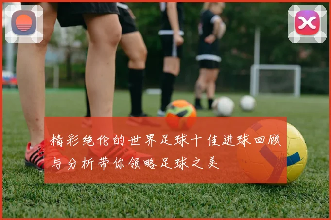 精彩绝伦的世界足球十佳进球回顾与分析带你领略足球之美