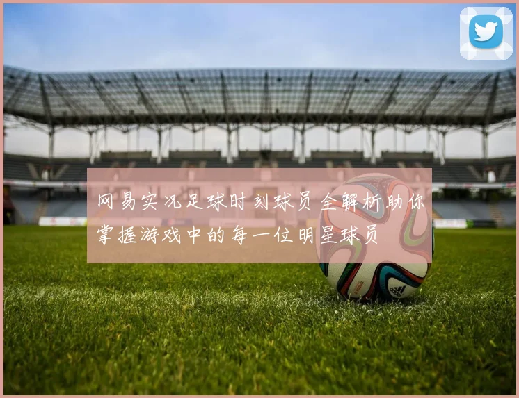 网易实况足球时刻球员全解析助你掌握游戏中的每一位明星球员